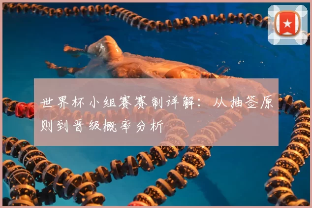 世界杯小组赛赛制详解:从抽签原则到晋级概率分析