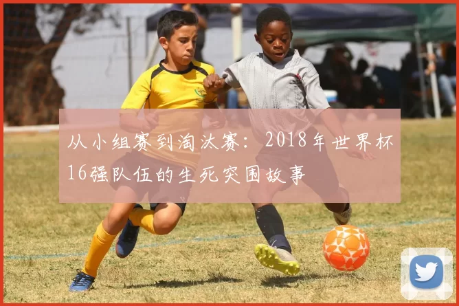 从小组赛到淘汰赛：2018年世界杯16强队伍的生死突围故事