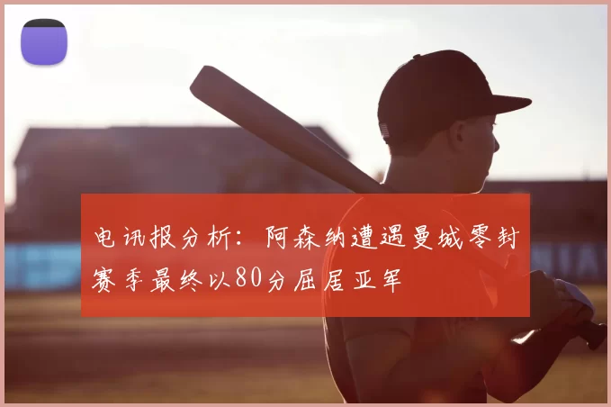 电讯报分析：阿森纳遭遇曼城零封赛季最终以80分屈居亚军