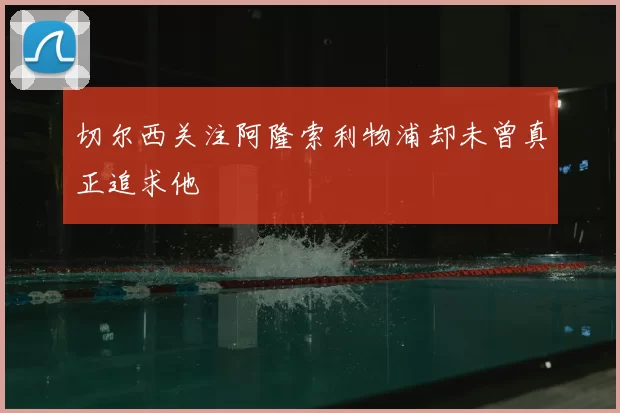 切尔西关注阿隆索利物浦却未曾真正追求他
