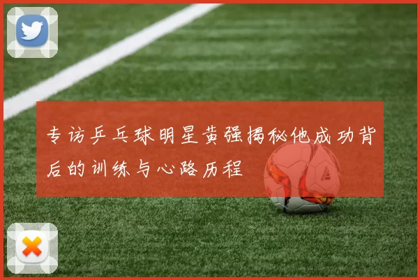 专访乒乓球明星黄强揭秘他成功背后的训练与心路历程