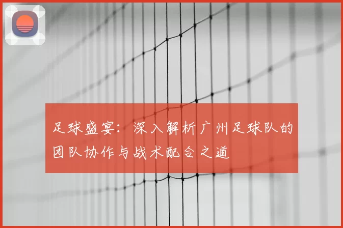 足球盛宴：深入解析广州足球队的团队协作与战术配合之道