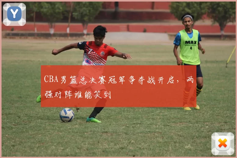CBA男篮总决赛冠军争夺战开启,两强对阵谁能笑到
