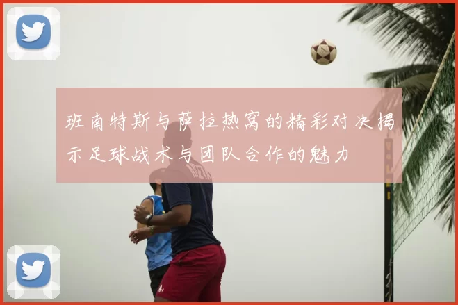 班南特斯与萨拉热窝的精彩对决揭示足球战术与团队合作的魅力