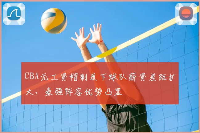 CBA无工资帽制度下球队薪资差距扩大,豪强阵容优势凸显